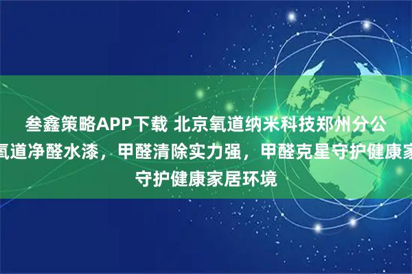 叁鑫策略APP下载 北京氧道纳米科技郑州分公司专注氧道净醛水漆，甲醛清除实力强，甲醛克星守护健康家居环境