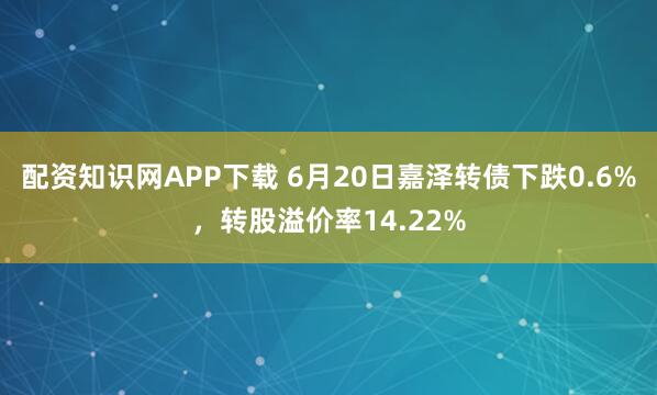 配资知识网APP下载 6月20日嘉泽转债下跌0.6%,转股溢价率14.22%