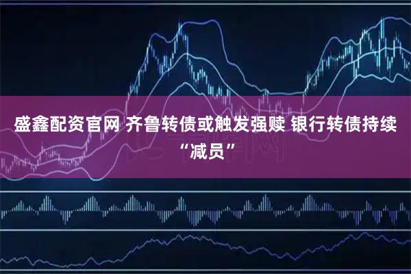 盛鑫配资官网 齐鲁转债或触发强赎 银行转债持续“减员”