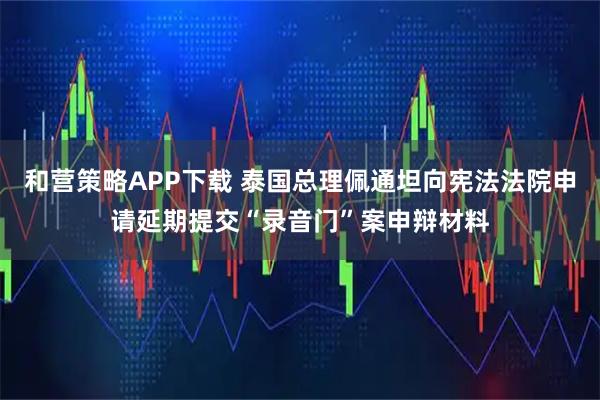 和营策略APP下载 泰国总理佩通坦向宪法法院申请延期提交“录音门”案申辩材料