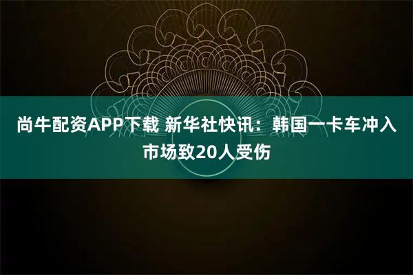 尚牛配资APP下载 新华社快讯：韩国一卡车冲入市场致20人受伤
