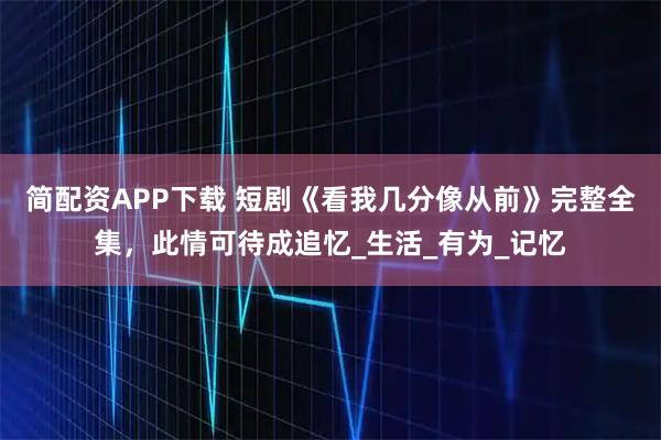 简配资APP下载 短剧《看我几分像从前》完整全集,此情可待成追忆_生活_有为_记忆