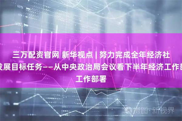 三万配资官网 新华视点 | 努力完成全年经济社会发展目标任务——从中央政治局会议看下半年经济工作部署