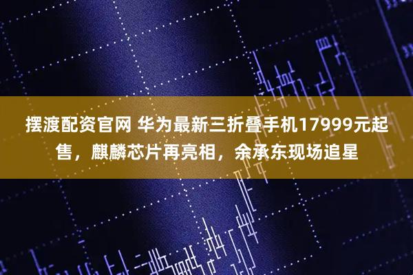 摆渡配资官网 华为最新三折叠手机17999元起售，麒麟芯片再亮相，余承东现场追星