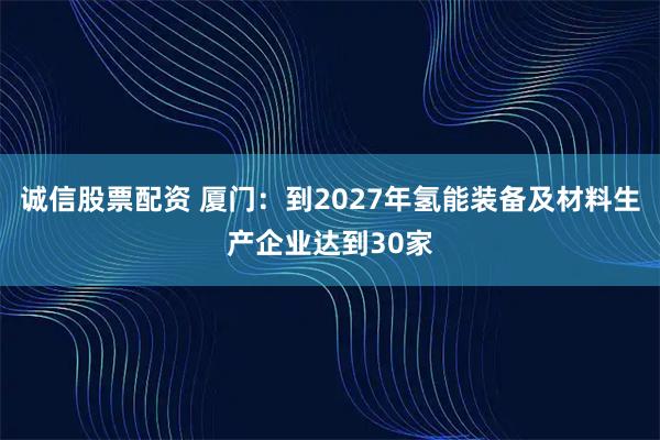 诚信股票配资 厦门：到2027年氢能装备及材料生产企业达到30家