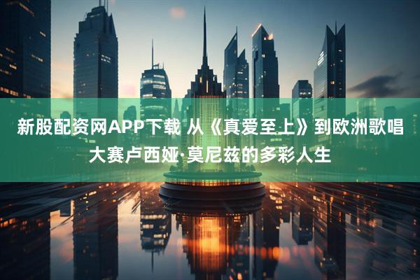 新股配资网APP下载 从《真爱至上》到欧洲歌唱大赛卢西娅·莫尼兹的多彩人生