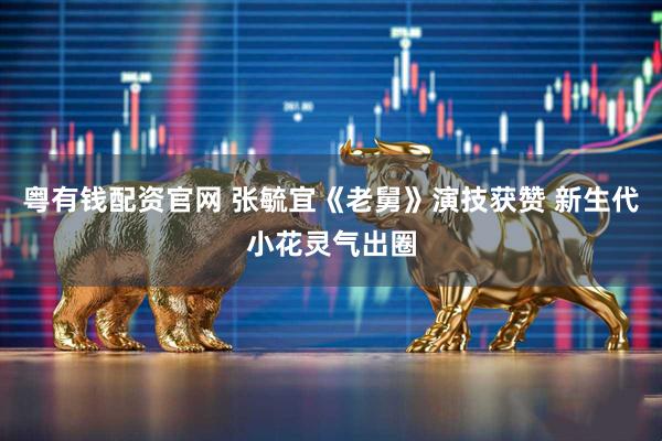 粤有钱配资官网 张毓宜《老舅》演技获赞 新生代小花灵气出圈