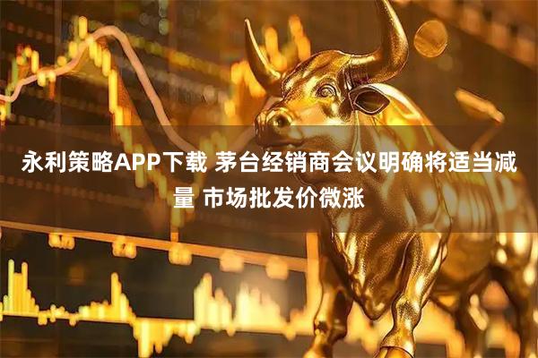 永利策略APP下载 茅台经销商会议明确将适当减量 市场批发价微涨