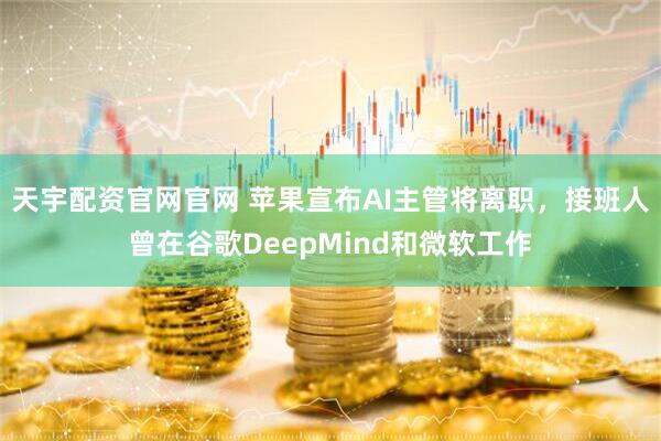 天宇配资官网官网 苹果宣布AI主管将离职，接班人曾在谷歌DeepMind和微软工作
