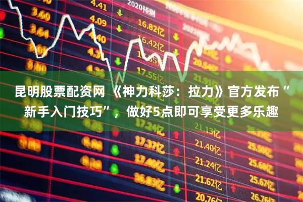 昆明股票配资网 《神力科莎：拉力》官方发布“新手入门技巧”，做好5点即可享受更多乐趣