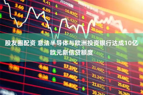 股友圈配资 意法半导体与欧洲投资银行达成10亿欧元新信贷额度
