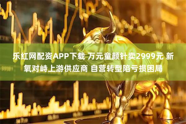 乐红网配资APP下载 万元童颜针卖2999元 新氧对峙上游供应商 自营转型陷亏损困局