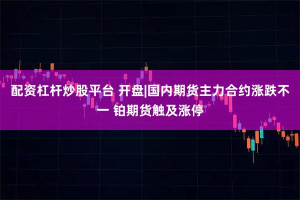 配资杠杆炒股平台 开盘|国内期货主力合约涨跌不一 铂期货触及涨停