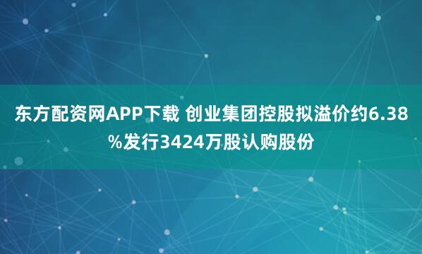 东方配资网APP下载 创业集团控股拟溢价约6.38%发行3424万股认购股份