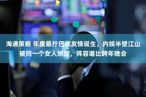 海通策略 年度最拧巴战友情诞生，内娱半壁江山被同一个女人绑定，阵容堪比跨年晚会