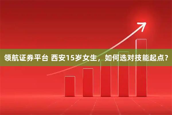 领航证券平台 西安15岁女生，如何选对技能起点？