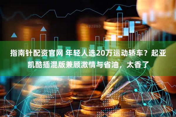 指南针配资官网 年轻人选20万运动轿车？起亚凯酷插混版兼顾激情与省油，太香了