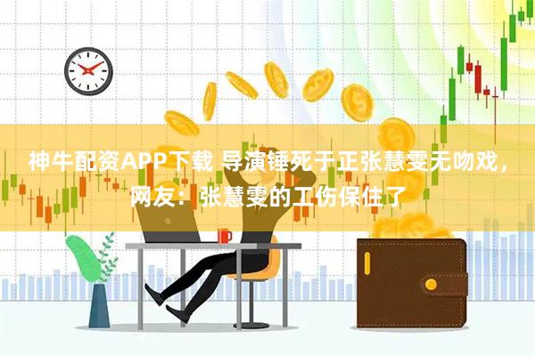 神牛配资APP下载 导演锤死于正张慧雯无吻戏，网友：张慧雯的工伤保住了