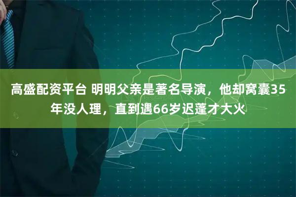 高盛配资平台 明明父亲是著名导演，他却窝囊35年没人理，直到遇66岁迟蓬才大火
