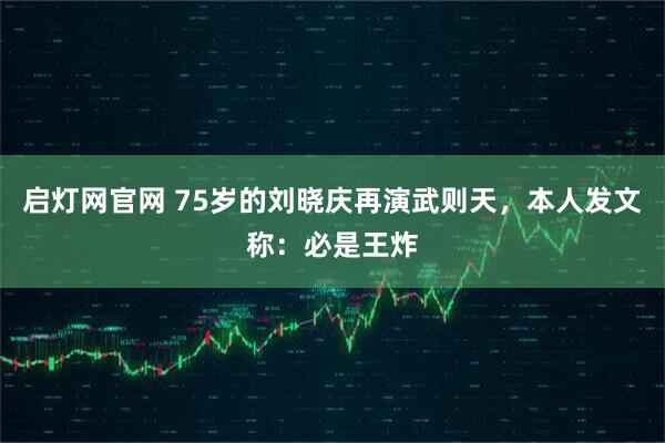 启灯网官网 75岁的刘晓庆再演武则天，本人发文称：必是王炸