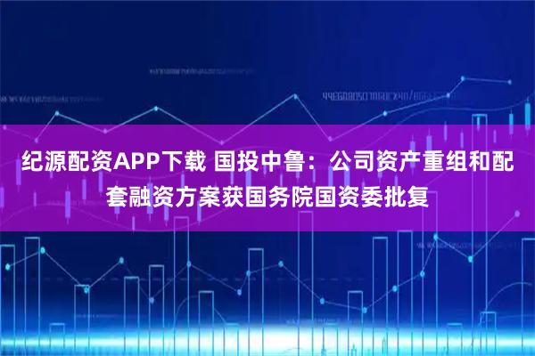 纪源配资APP下载 国投中鲁：公司资产重组和配套融资方案获国务院国资委批复