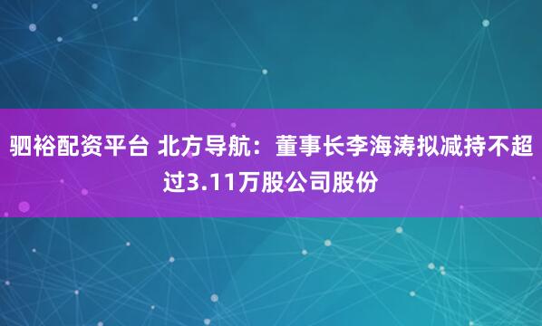 驷裕配资平台 北方导航：董事长李海涛拟减持不超过3.11万股公司股份