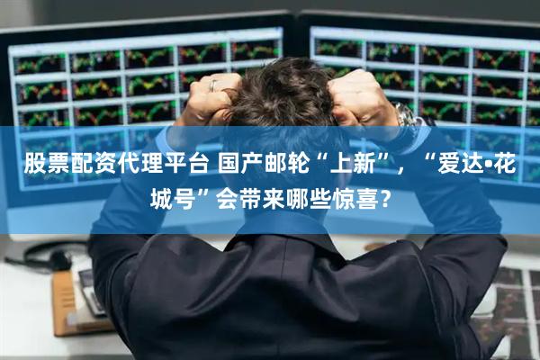 股票配资代理平台 国产邮轮“上新”，“爱达•花城号”会带来哪些惊喜？