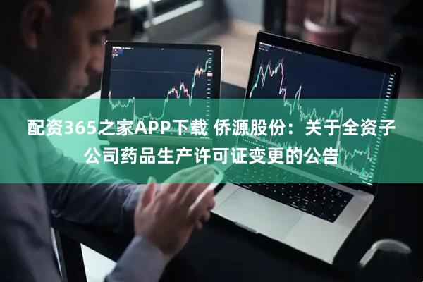 配资365之家APP下载 侨源股份：关于全资子公司药品生产许可证变更的公告