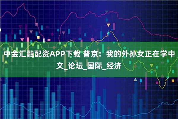 中金汇融配资APP下载 普京：我的外孙女正在学中文_论坛_国际_经济