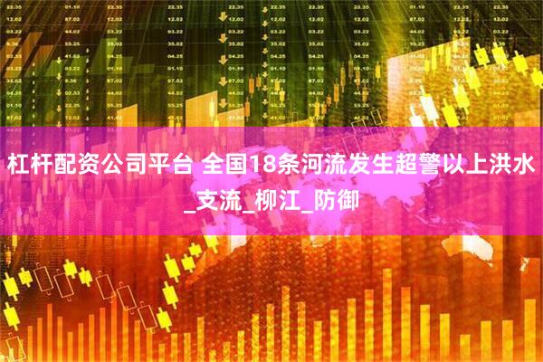 杠杆配资公司平台 全国18条河流发生超警以上洪水_支流_柳江_防御