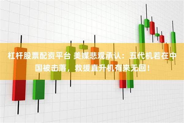 杠杆股票配资平台 美媒悲观承认：五代机若在中国被击落，救援直升机有来无回！