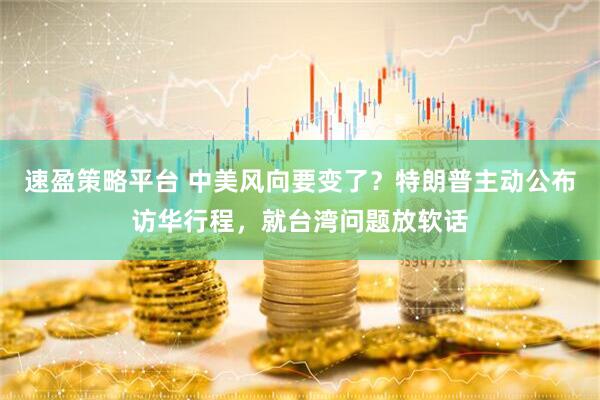 速盈策略平台 中美风向要变了？特朗普主动公布访华行程，就台湾问题放软话