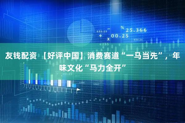 友钱配资 【好评中国】消费赛道“一马当先”，年味文化“马力全开”