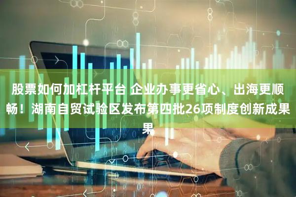 股票如何加杠杆平台 企业办事更省心、出海更顺畅！湖南自贸试验区发布第四批26项制度创新成果