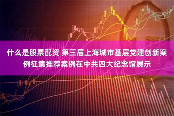 什么是股票配资 第三届上海城市基层党建创新案例征集推荐案例在中共四大纪念馆展示