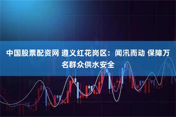 中国股票配资网 遵义红花岗区：闻汛而动 保障万名群众供水安全