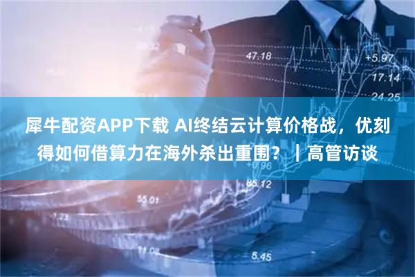 犀牛配资APP下载 AI终结云计算价格战，优刻得如何借算力在海外杀出重围？｜高管访谈