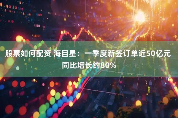 股票如何配资 海目星：一季度新签订单近50亿元 同比增长约80%